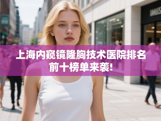 上海内窥镜隆胸技术医院排名前十榜单来袭!