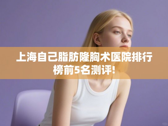 上海自己脂肪隆胸术医院排行榜前5名测评!