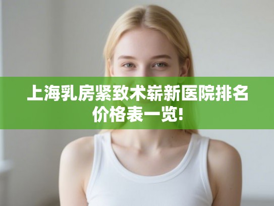 上海乳房紧致术崭新医院排名价格表一览!