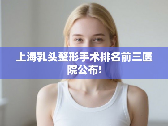 上海乳头整形手术排名前三医院公布!