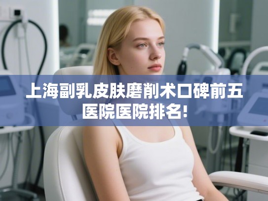 上海副乳皮肤磨削术口碑前五医院医院排名!
