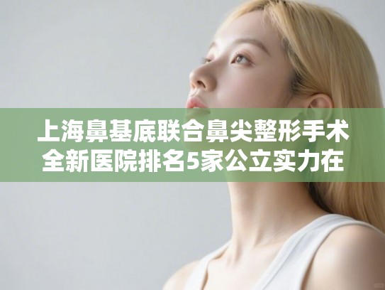 上海鼻基底联合鼻尖整形手术全新医院排名5家公立实力在线一览!