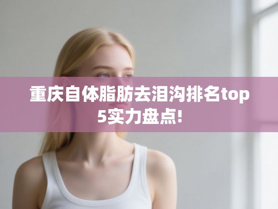 重庆自体脂肪去泪沟排名top5实力盘点!