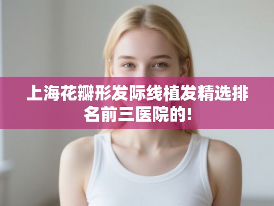 上海花瓣形发际线植发精选排名前三医院的!