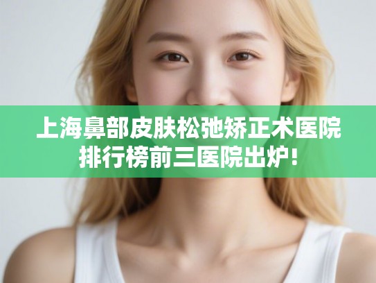 上海鼻部皮肤松弛矫正术医院排行榜前三医院出炉!