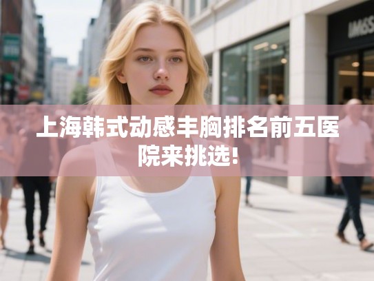 上海韩式动感丰胸排名前五医院来挑选!