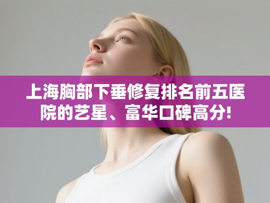 上海胸部下垂修复排名前五医院的艺星、富华口碑高分!