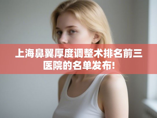 上海鼻翼厚度调整术排名前三医院的名单发布!