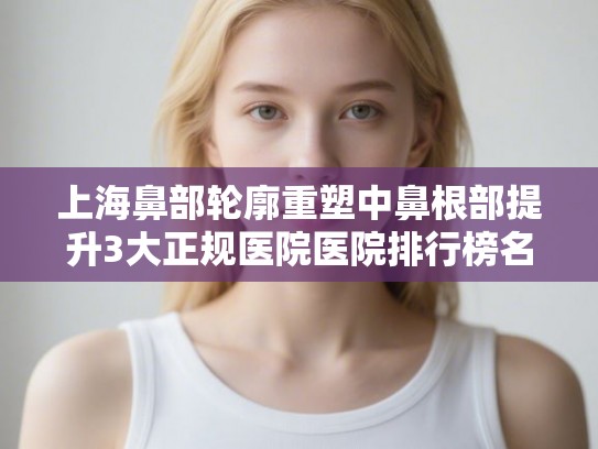 上海鼻部轮廓重塑中鼻根部提升3大正规医院医院排行榜名单公布!