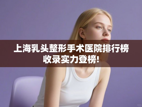 上海乳头整形手术医院排行榜收录实力登榜!