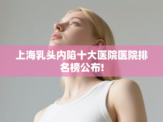 上海乳头内陷十大医院医院排名榜公布!