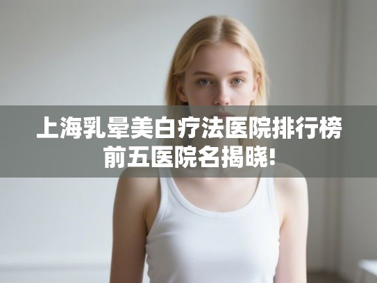 上海乳晕美白疗法医院排行榜前五医院名揭晓!