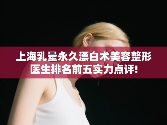 上海乳晕永久漂白术美容整形医生排名前五实力点评!