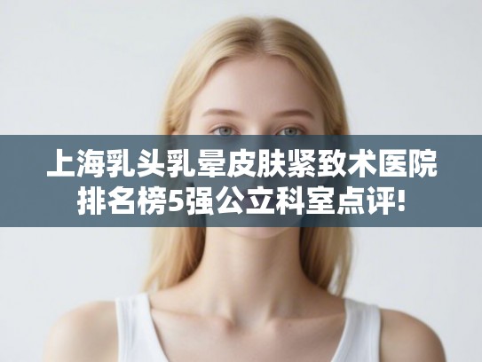 上海乳头乳晕皮肤紧致术医院排名榜5强公立科室点评!