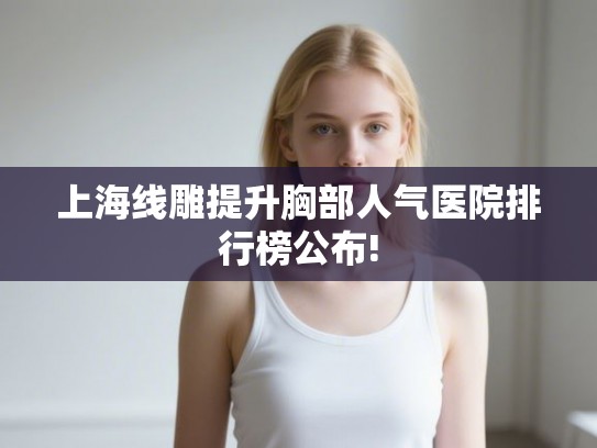 上海线雕提升胸部人气医院排行榜公布!