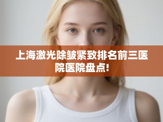 上海激光除皱紧致排名前三医院医院盘点!